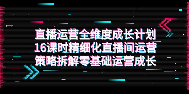 直播运营-全维度 成长计划，16课时精细化直播间运营策略拆解零基础运营成长-易购网创