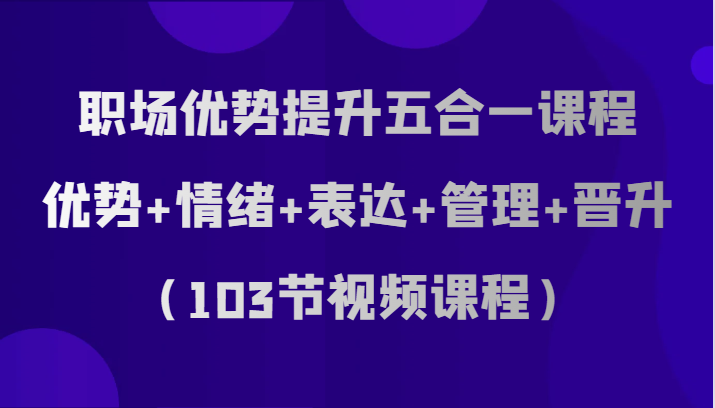 职场优势提升五合一课程，优势+情绪+表达+管理+晋升（103节视频课程）-易购网创