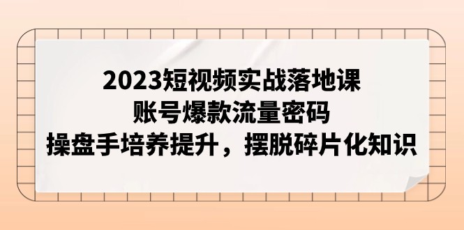 2023短视频实战落地课，账号爆款流量密码，操盘手培养提升，摆脱碎片化知识-易购网创