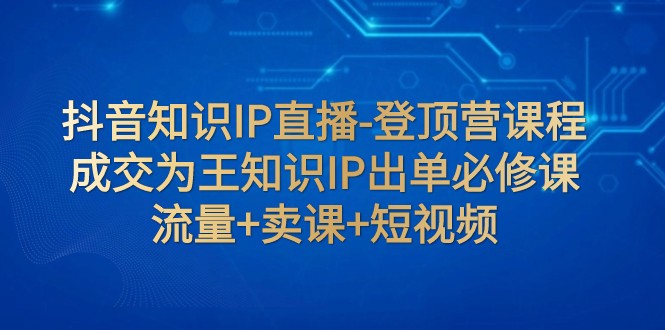 抖音知识IP直播-登顶营课程：成交为王知识IP出单必修课 流量+卖课+短视频-易购网创