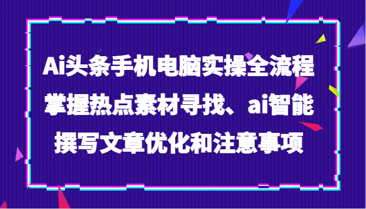 Ai头条手机电脑实操全流程，掌握热点素材寻找、ai智能撰写文章优化和注意事项-易购网创