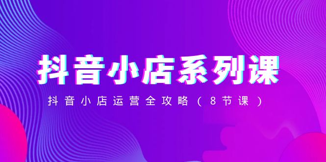 抖音小店系列课，抖音小店运营全攻略（8节课）-易购网创