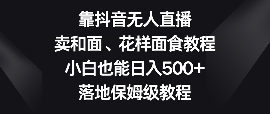 靠抖音无人直播，卖和面、花样面试教程，小白也能日入500+，落地保姆级教程-易购网创