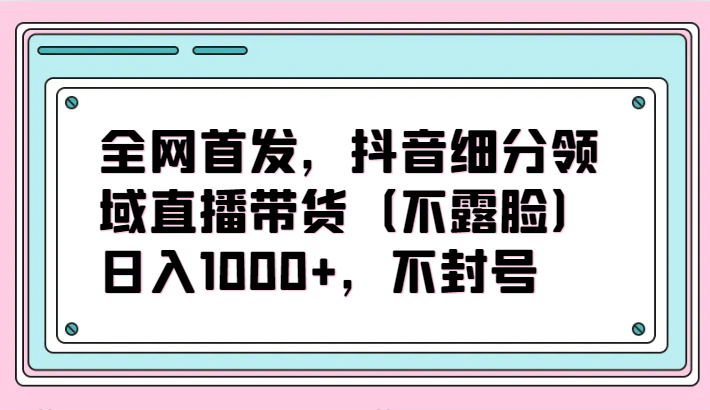 全网首发，抖音细分领域直播带货（不露脸）项目，日入1000+，不封号-易购网创