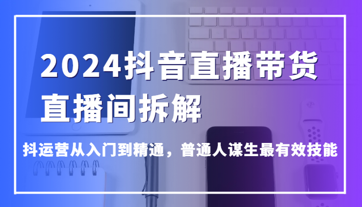 2024抖音直播带货直播间拆解，抖运营从入门到精通，普通人谋生最有效技能-易购网创