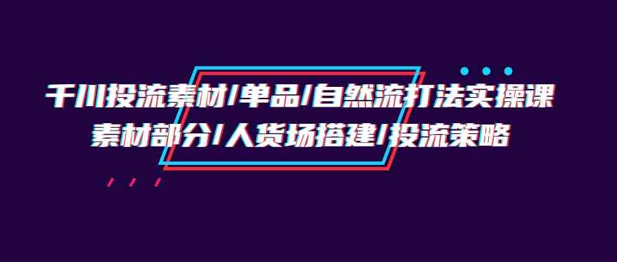 千川投流素材/单品/自然流打法实操培训班，素材部分/人货场搭建/投流策略-易购网创