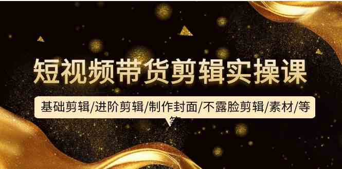 短视频带货剪辑实操课：基础剪辑/进阶剪辑/制作封面/不露脸剪辑/素材/等等-易购网创