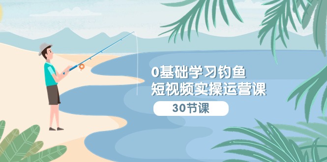0基础学习钓鱼短视频实操运营课：认知篇/定位篇/工具篇/内容篇/运营篇-易购网创