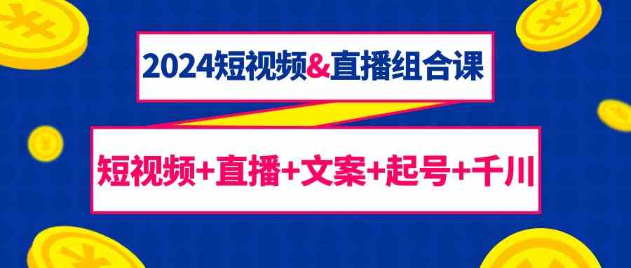 2024短视频&直播组合课：短视频+直播+文案+起号+千川（67节课）-易购网创