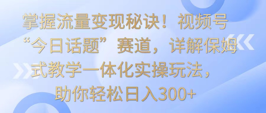掌握流量变现秘诀！视频号“今日话题”赛道，详解保姆式教学一体化实操玩法，日入300+-易购网创