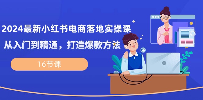 2024最新小红书电商落地实操课，从入门到精通，打造爆款方法（16节课）-易购网创