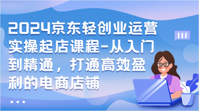 2024京东轻创业运营实操起店课程-从入门到精通，打通高效盈利的电商店铺-易购网创