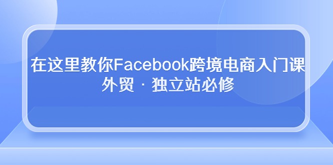 在这里教你Facebook跨境电商入门课，外贸·独立站必修（19节课）-易购网创
