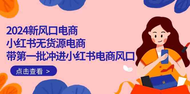2024新风口电商，小红书无货源电商，带第一批冲进小红书电商风口（32节）-易购网创