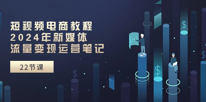 短视频电商教程：2024年新媒体流量变现运营笔记（25节课）-易购网创
