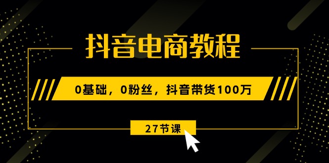 抖音电商教程：0基础，0粉丝，抖音带货100万（27节视频课）-易购网创