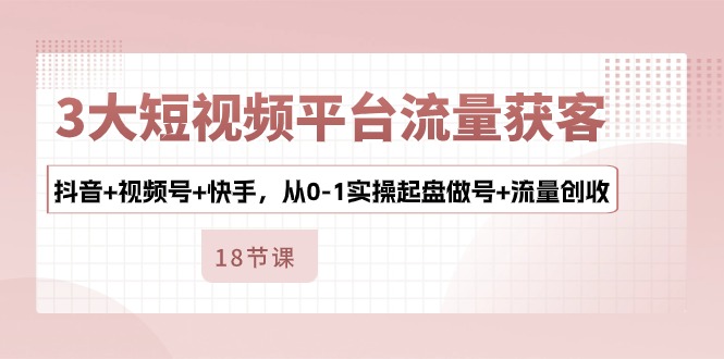3大短视频平台流量获客，抖音+视频号+快手，从0-1实操起盘做号+流量创收-易购网创