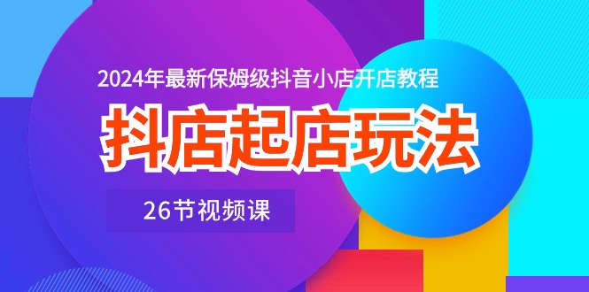 抖店起店玩法，2024年最新保姆级抖音小店开店教程（26节视频课）-易购网创