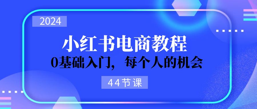 2024从0-1学习小红书电商，0基础入门，每个人的机会（45节）-易购网创