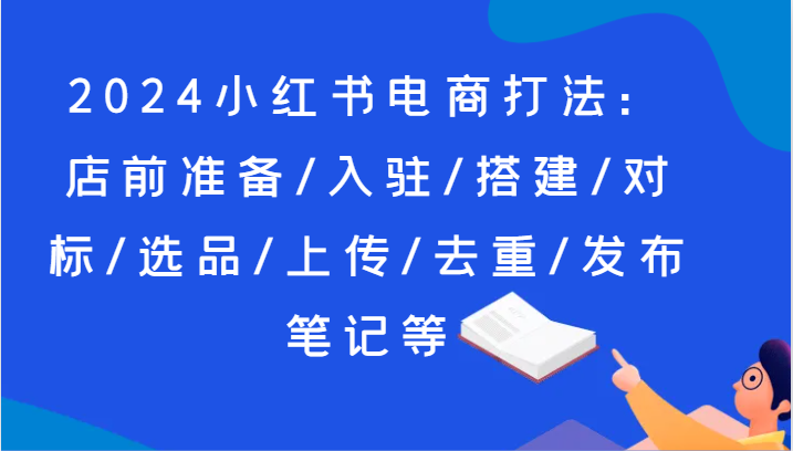2024小红书电商打法：店前准备/入驻/搭建/对标/选品/上传/去重/发布笔记等-易购网创