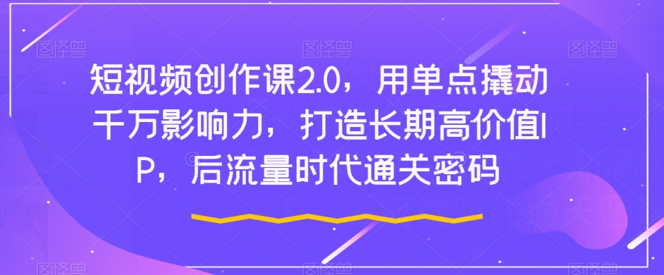 短视频创作课2.0，用单点撬动千万影响力，打造长期高价值IP，后流量时代通关密码-易购网创