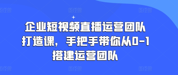 企业短视频直播运营团队打造课，手把手带你从0-1搭建运营团队-易购网创