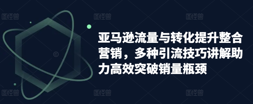 亚马逊流量与转化提升整合营销，多种引流技巧讲解助力高效突破销量瓶颈-易购网创