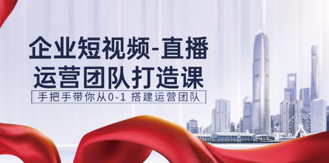 企业短视频-直播运营团队打造课，手把手带你从0-1 搭建运营团队-15节-易购网创