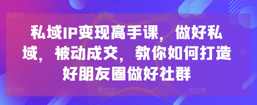 私域IP变现高手课，做好私域，被动成交，教你如何打造好朋友圈做好社群-易购网创