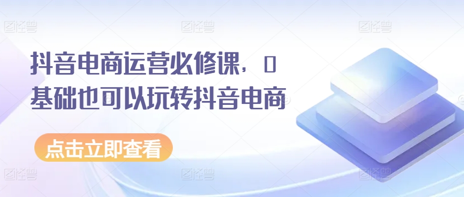 抖音电商运营必修课，0基础也可以玩转抖音电商-易购网创