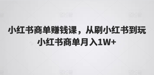 小红书商单赚钱课，从刷小红书到玩小红书商单月入1W+-易购网创