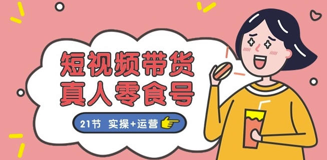 短视频带货&真人零食号：更全面的零食带货教程：21节 实操+运营-易购网创