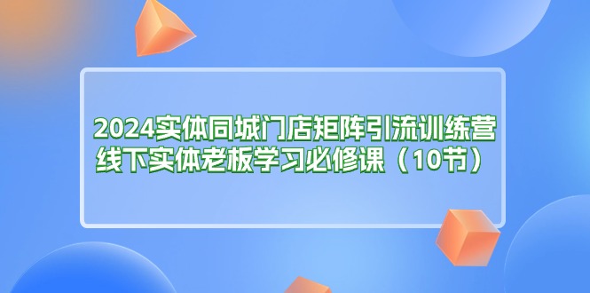 2024实体同城门店矩阵引流训练营，线下实体老板学习必修课（10节）-易购网创