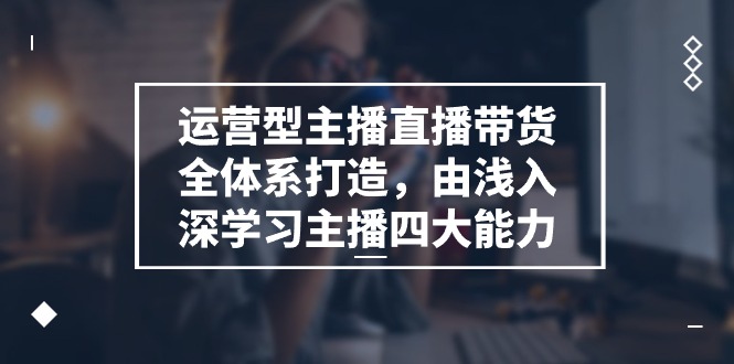 运营型 主播直播带货全体系打造，由浅入深学习主播四大能力（9节）-易购网创