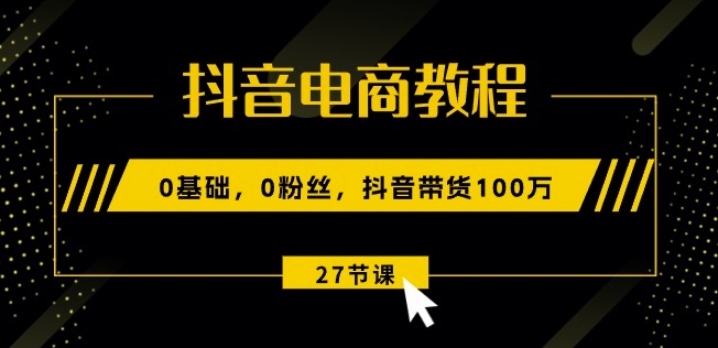 抖音电商教程：0基础，0粉丝，抖音带货100w(27节视频课)-易购网创