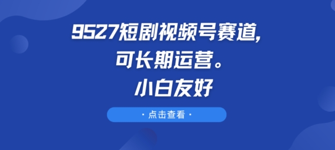 9527短剧视频号赛道，可长期运营，小白友好-易购网创