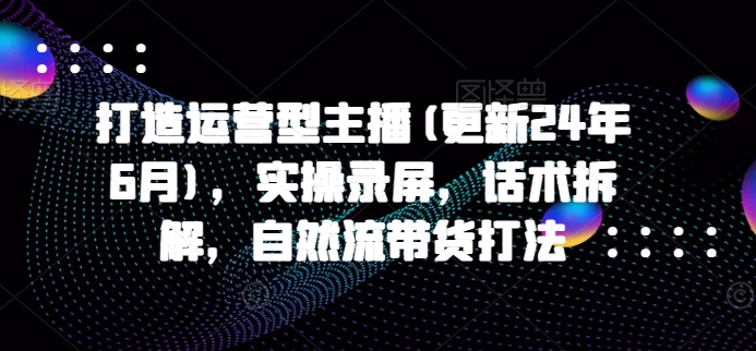 打造运营型主播(更新24年6月)，实操录屏，话术拆解，自然流带货打法-易购网创