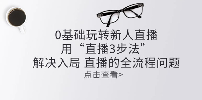 （10916期）零基础玩转新人直播：用“直播3步法”解决入局 直播全流程问题-易购网创