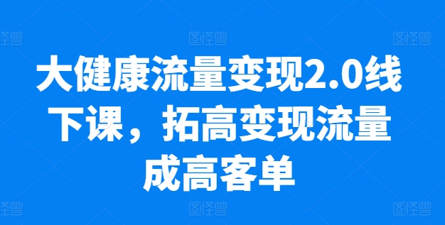 大健康流量变现2.0线下课，​拓高变现流量成高客单，业绩10倍增长，低粉高变现，只讲落地实操-易购网创