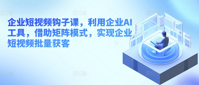 企业短视频钩子课，利用企业AI工具，借助矩阵模式，实现企业短视频批量获客-易购网创