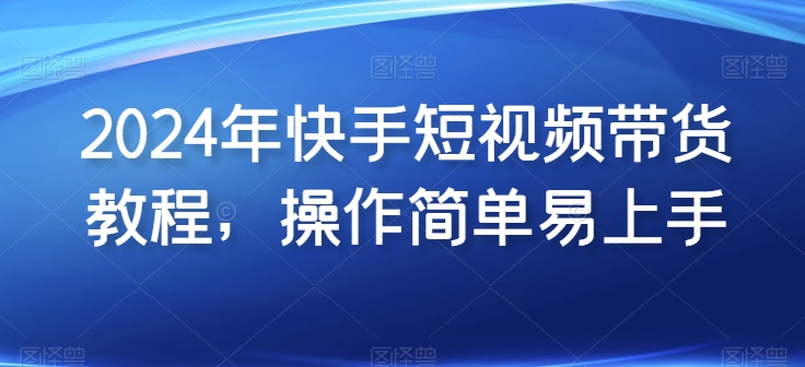 2024年快手短视频带货教程，操作简单易上手-易购网创