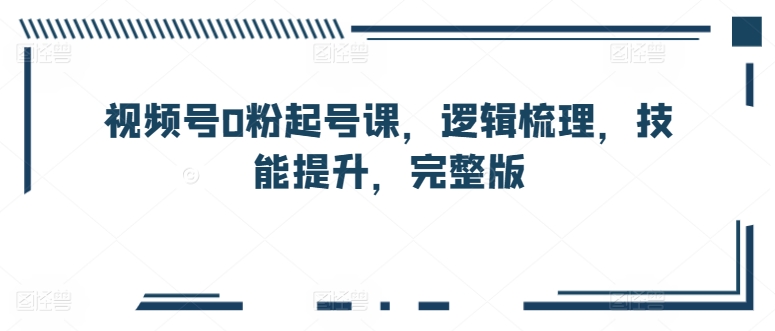 视频号0粉起号课，逻辑梳理，技能提升，完整版-易购网创