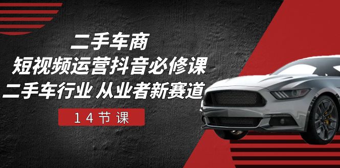 二手车商 短视频运营 抖音必修课，二手车行业 从业者新赛道（14节课）-易购网创