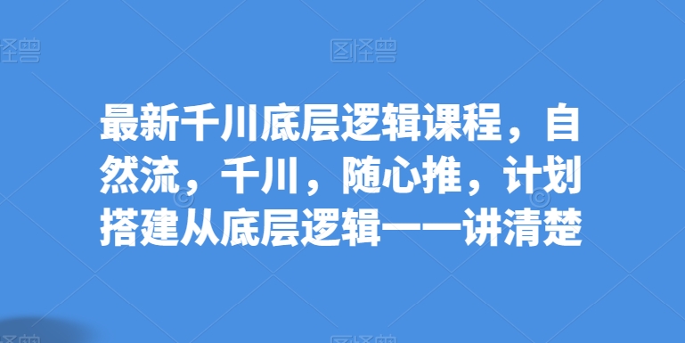 最新千川底层逻辑课程，自然流，千川，随心推，计划搭建从底层逻辑一一讲清楚-易购网创