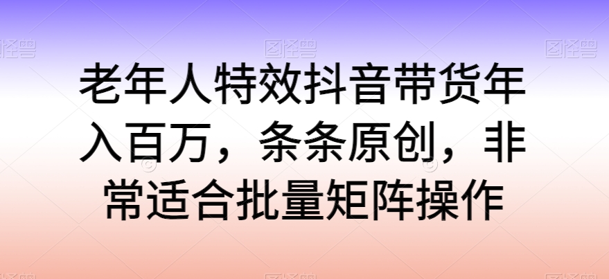 老年人特效抖音带货年入百万，条条原创，非常适合批量矩阵操作-易购网创