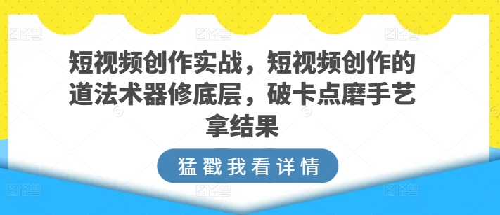 短视频创作实战，短视频创作的道法术器修底层，破卡点磨手艺拿结果-易购网创