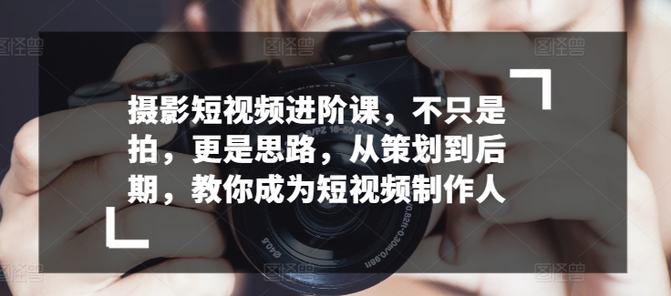 摄影短视频进阶课，不只是拍，更是思路，从策划到后期，教你成为短视频制作人-易购网创