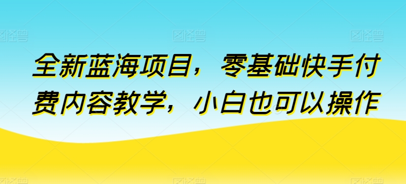 全新蓝海项目，零基础快手付费内容教学，小白也可以操作-易购网创