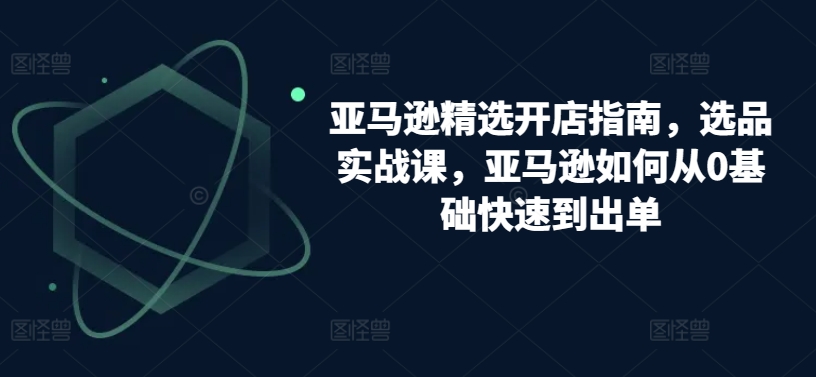 亚马逊精选开店指南，选品实战课，亚马逊如何从0基础快速到出单-易购网创