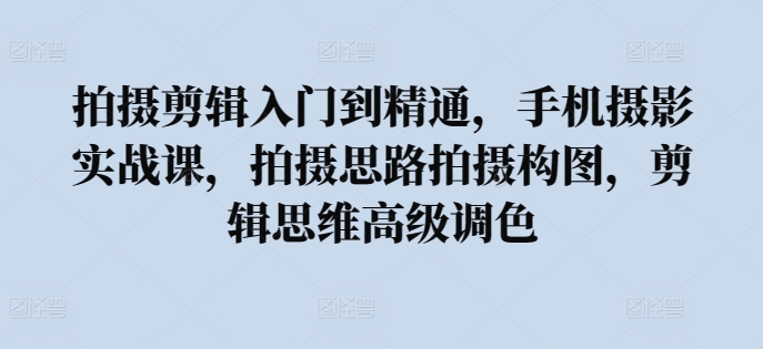 拍摄剪辑入门到精通，​手机摄影实战课，拍摄思路拍摄构图，剪辑思维高级调色-易购网创